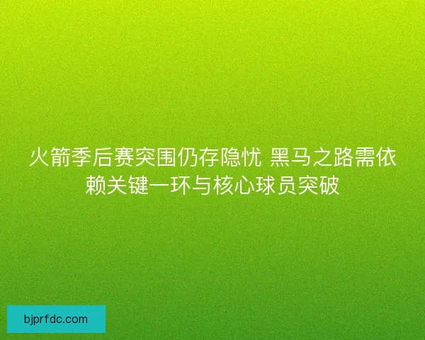 火箭季后赛突围仍存隐忧 黑马之路需依赖关键一环与核心球员突破