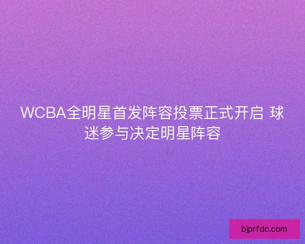 WCBA全明星首发阵容投票正式开启 球迷参与决定明星阵容