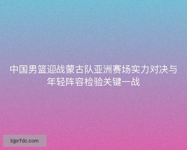中国男篮迎战蒙古队亚洲赛场实力对决与年轻阵容检验关键一战