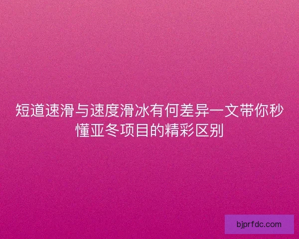 短道速滑与速度滑冰有何差异一文带你秒懂亚冬项目的精彩区别
