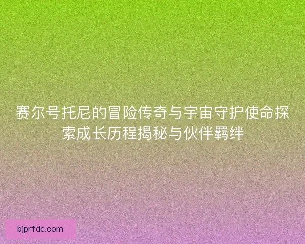 赛尔号托尼的冒险传奇与宇宙守护使命探索成长历程揭秘与伙伴羁绊